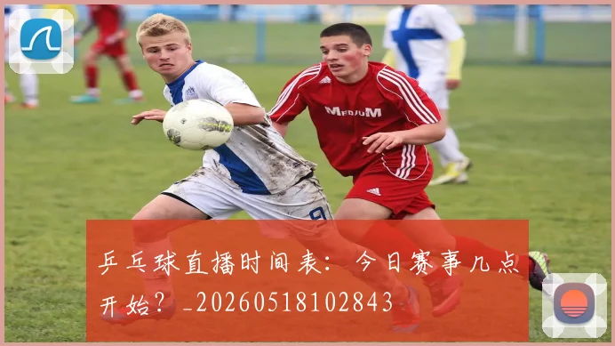 乒乓球直播时间表：今日赛事几点开始？_20260518102843