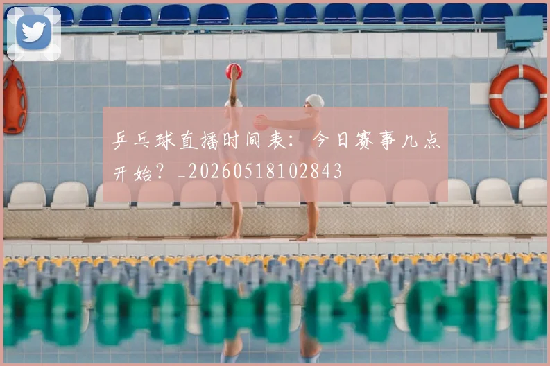 乒乓球直播时间表：今日赛事几点开始？_20260518102843
