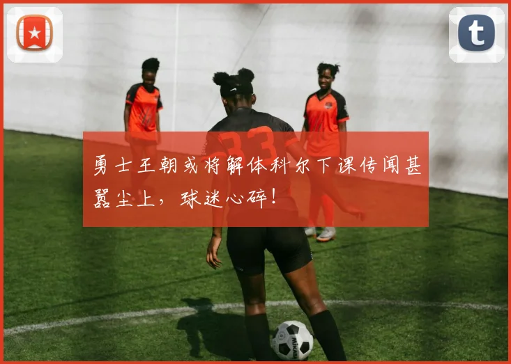 勇士王朝或将解体科尔下课传闻甚嚣尘上，球迷心碎！